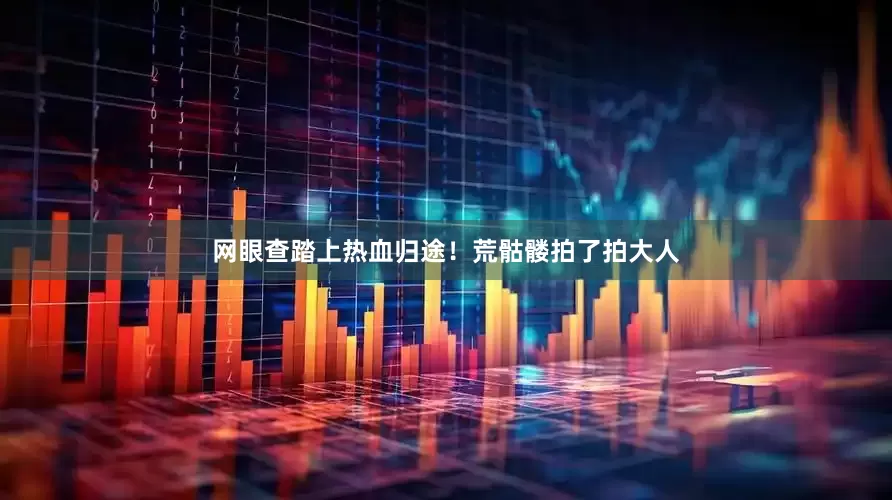 网眼查踏上热血归途！荒骷髅拍了拍大人
