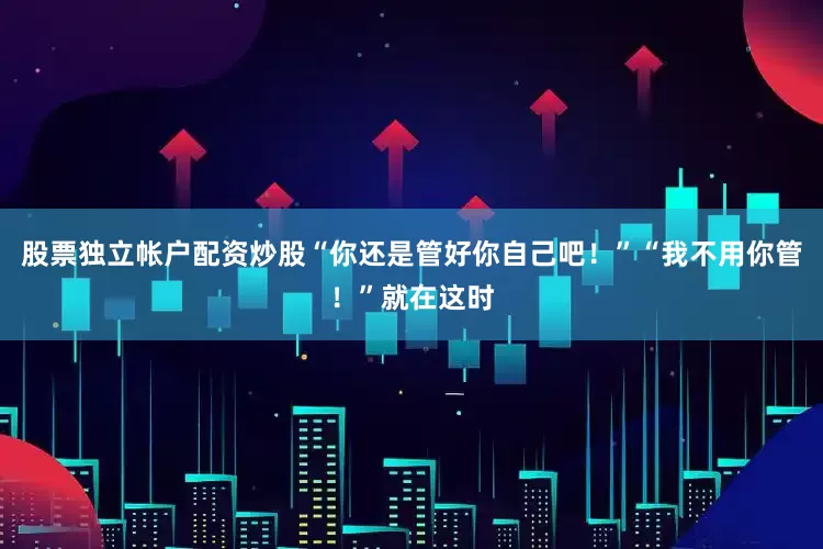 股票独立帐户配资炒股“你还是管好你自己吧！”“我不用你管！”就在这时