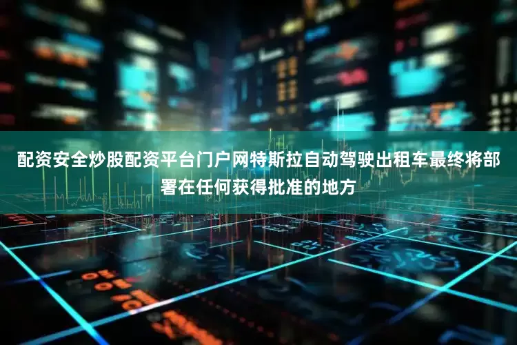 配资安全炒股配资平台门户网特斯拉自动驾驶出租车最终将部署在任何获得批准的地方