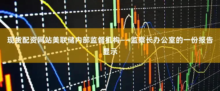 现货配资网站美联储内部监督机构——监察长办公室的一份报告显示