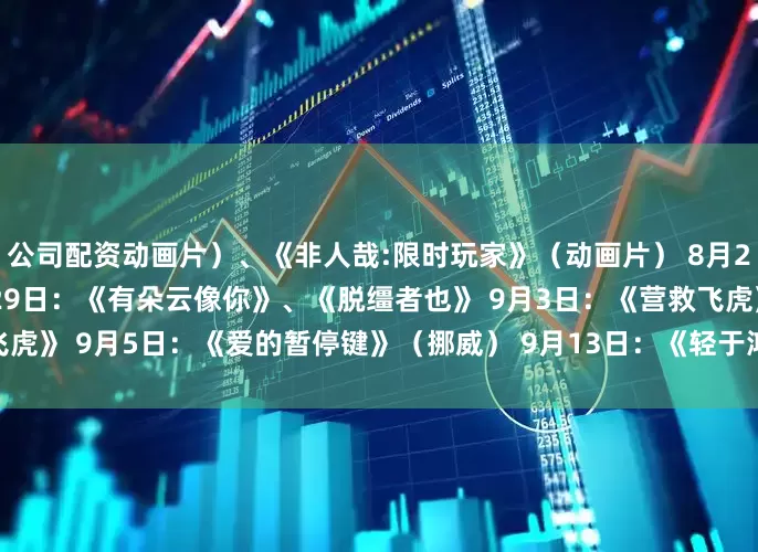 公司配资动画片）、《非人哉:限时玩家》（动画片） 8月23日：《白衣逆行者》 8月29日：《有朵云像你》、《脱缰者也》 9月3日：《营救飞虎》 9月5日：《爱的暂停键》（挪威） 9月13日：《轻于鸿毛》 9月18日：《731》