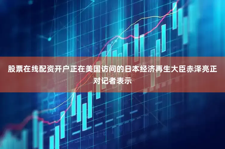 股票在线配资开户正在美国访问的日本经济再生大臣赤泽亮正对记者表示