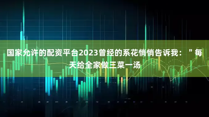 国家允许的配资平台2023曾经的系花悄悄告诉我：＂每天给全家做三菜一汤