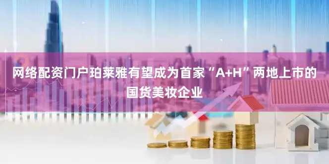 网络配资门户珀莱雅有望成为首家“A+H”两地上市的国货美妆企业