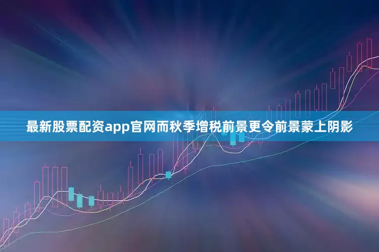 最新股票配资app官网而秋季增税前景更令前景蒙上阴影