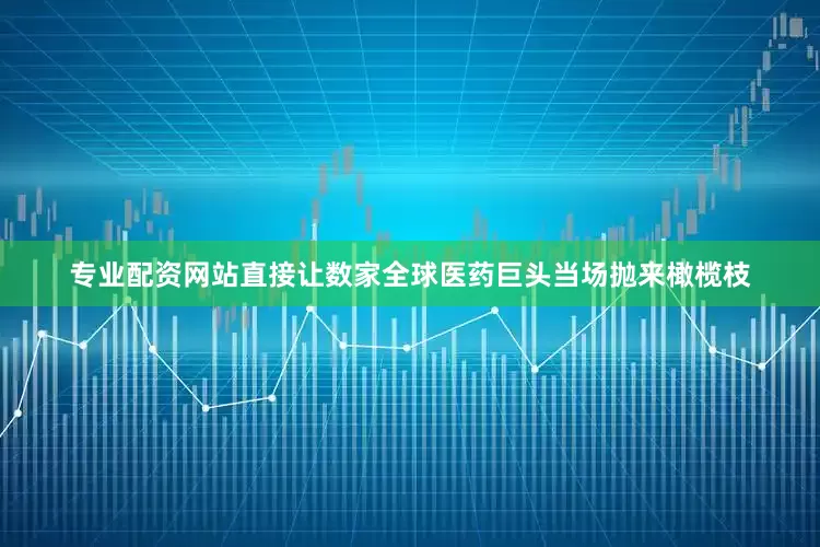 专业配资网站直接让数家全球医药巨头当场抛来橄榄枝