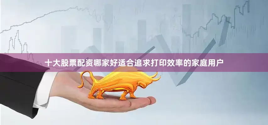 十大股票配资哪家好适合追求打印效率的家庭用户