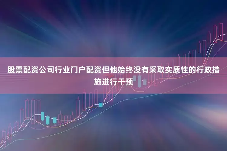 股票配资公司行业门户配资但他始终没有采取实质性的行政措施进行干预