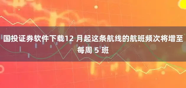 国投证券软件下载12 月起这条航线的航班频次将增至每周 5 班