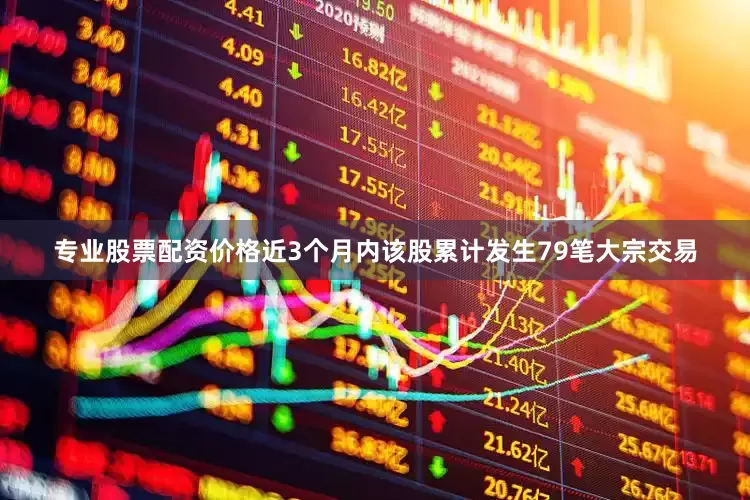 专业股票配资价格近3个月内该股累计发生79笔大宗交易