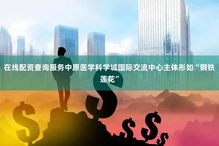 在线配资查询服务中原医学科学城国际交流中心主体形如“钢铁莲花”
