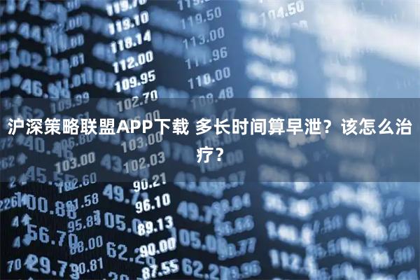 沪深策略联盟APP下载 多长时间算早泄？该怎么治疗？