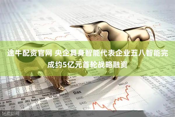 途牛配资官网 央企具身智能代表企业五八智能完成约5亿元首轮战略融资