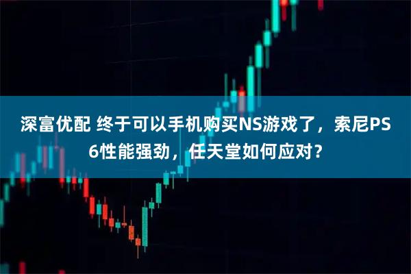 深富优配 终于可以手机购买NS游戏了，索尼PS6性能强劲，任天堂如何应对？
