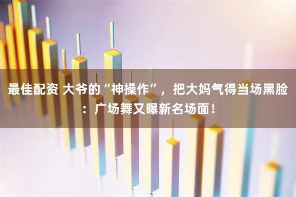 最佳配资 大爷的“神操作”，把大妈气得当场黑脸：广场舞又曝新名场面！