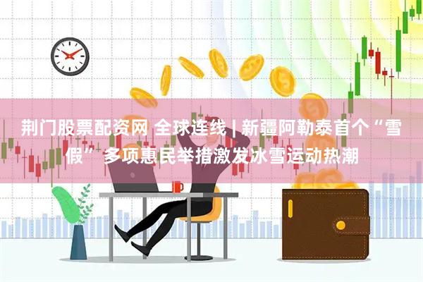 荆门股票配资网 全球连线 | 新疆阿勒泰首个“雪假” 多项惠民举措激发冰雪运动热潮