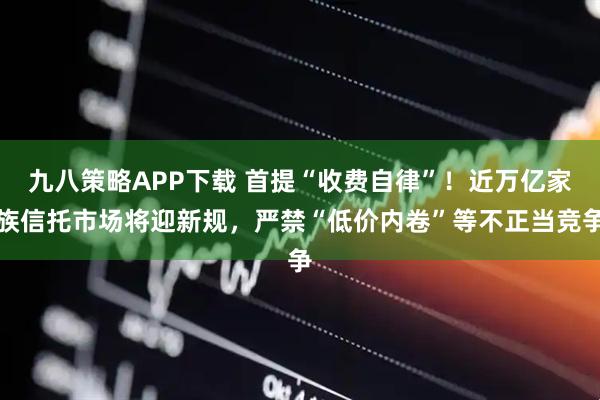 九八策略APP下载 首提“收费自律”！近万亿家族信托市场将迎新规，严禁“低价内卷”等不正当竞争