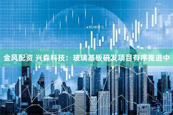 金风配资 兴森科技：玻璃基板研发项目有序推进中