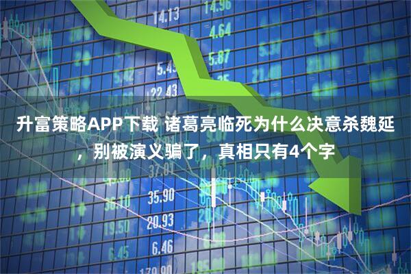 升富策略APP下载 诸葛亮临死为什么决意杀魏延，别被演义骗了，真相只有4个字